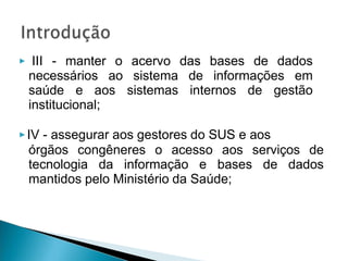 ▶ III - manter o acervo das bases de dados
necessários ao sistema de informações em
saúde e aos sistemas internos de gestão
institucional;
▶IV - assegurar aos gestores do SUS e aos
órgãos congêneres o acesso aos serviços de
tecnologia da informação e bases de dados
mantidos pelo Ministério da Saúde;
 