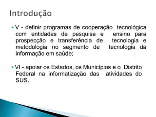 ▶ V - definir programas de cooperação tecnológica
com entidades de pesquisa e ensino para
prospecção e transferência de tecnologia e
metodologia no segmento de tecnologia da
informação em saúde;
▶VI - apoiar os Estados, os Municípios e o Distrito
Federal na informatização das atividades do
SUS.
 