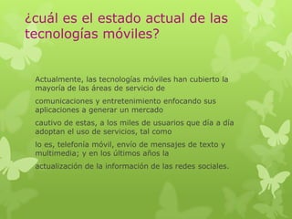 ¿cuál es el estado actual de las
tecnologías móviles?
Actualmente, las tecnologías móviles han cubierto la
mayoría de las áreas de servicio de
comunicaciones y entretenimiento enfocando sus
aplicaciones a generar un mercado
cautivo de estas, a los miles de usuarios que día a día
adoptan el uso de servicios, tal como
lo es, telefonía móvil, envío de mensajes de texto y
multimedia; y en los últimos años la
actualización de la información de las redes sociales.
 