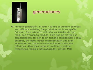 generaciones
 Primera generación: El NMT 450 fue el primero de todos
los teléfonos móviles, fue producido por la compañía
Ericsson. Este artefacto utilizaba las señales de tipo
radial con frecuencia modula. Este tipo de móviles se
caracterizaban por ser de un tamaño considerable y muy
pesados, de todos modos representaban una gran
innovación en cuanto a la comunicación móvil nos
referimos. Años más tarde se continúo a utilizar
frecuencias radiales más avanzadas, de 900 MHz
 