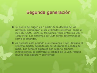 Segunda generación
 su punto de origen es a partir de la década de los
noventa. Comienzan a ser utilizados sistemas como el
IS-136, GSM, iDEN, su frecuencia varía entre los 900 y
1800 MHz. Los sistemas de GSM serán determinados
como el estándar.
 es durante este período que comienza a ser utilizado el
sistema digital, dejando así de utilizarse las ondas de
radio. Las señales digitales dan lugar a grandes
innovaciones, se optimiza la calidad de la voz, resulta
mucho más seguro y económico
 