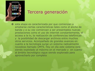 Tercera generación
 esta etapa es caracterizada por que comienzan a
ampliarse ciertas características tales como el ancho de
banda y a su vez comienzan a ser presentados nuevas
prestaciones como el uso de internet constantemente, el
acceso a la tv, la realización de conferencias telefónicas
y la posibilidad de descargar archivos entre muchos
otros servicios. Acompañado de grandes avances en
cuanto a la tecnología surge un sistema radicalmente
novedoso llamado UMTS. Hoy en día este sistema está
siendo explotado al máximo en el mercado y en cuanto
al ámbito tecnológico sigue siendo explorado para
aprovecharlo por completo
 