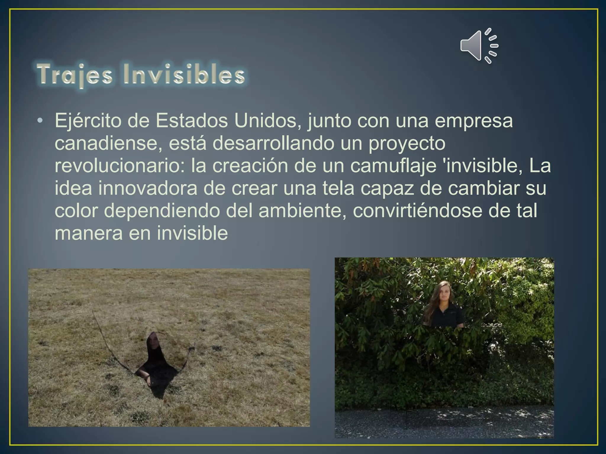 • Ejército de Estados Unidos, junto con una empresa
canadiense, está desarrollando un proyecto
revolucionario: la creación de un camuflaje 'invisible, La
idea innovadora de crear una tela capaz de cambiar su
color dependiendo del ambiente, convirtiéndose de tal
manera en invisible
 