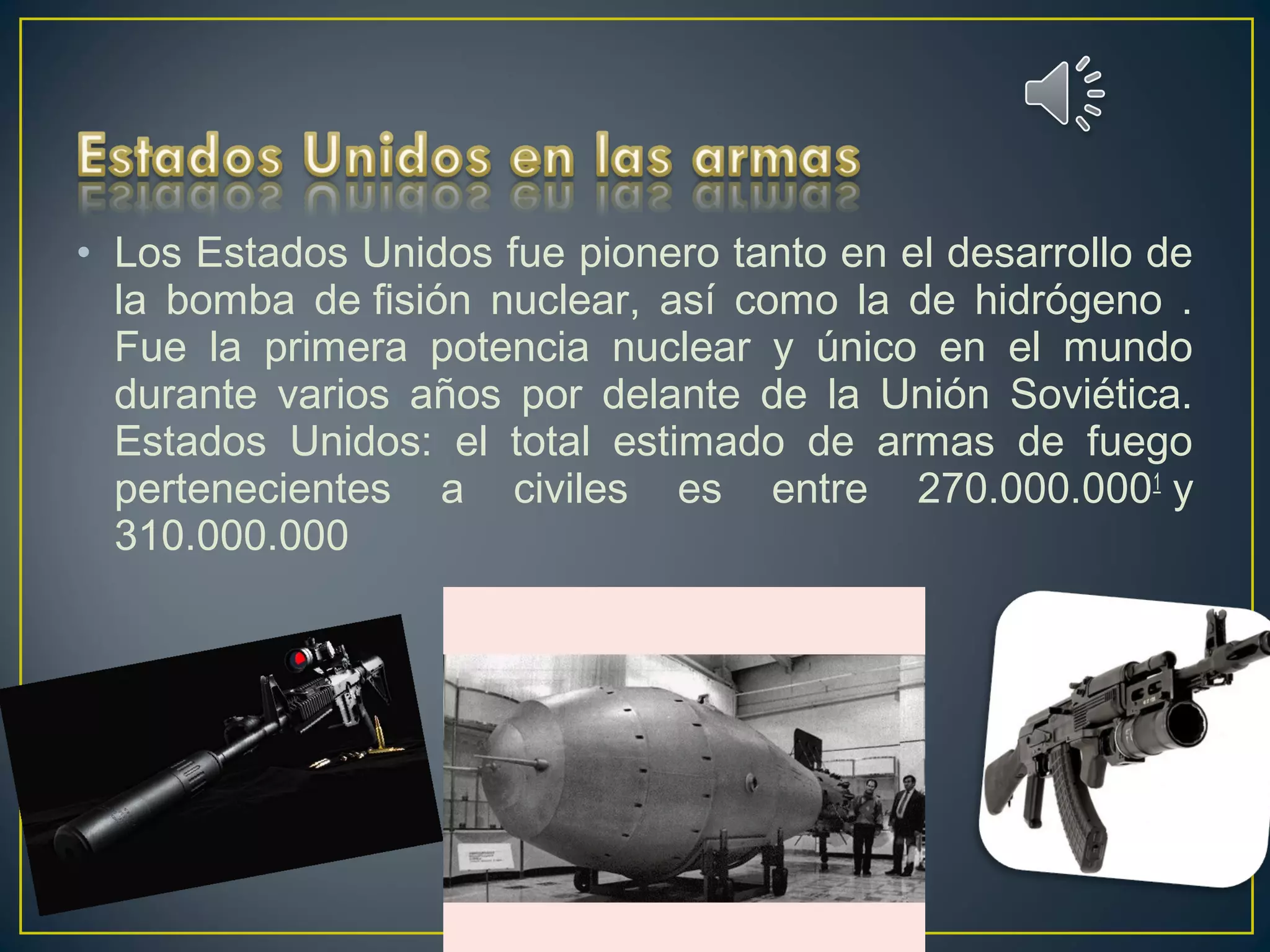 • Los Estados Unidos fue pionero tanto en el desarrollo de
la bomba de fisión nuclear, así como la de hidrógeno .
Fue la primera potencia nuclear y único en el mundo
durante varios años por delante de la Unión Soviética.
Estados Unidos: el total estimado de armas de fuego
pertenecientes a civiles es entre 270.000.0001
 y
310.000.000
 
