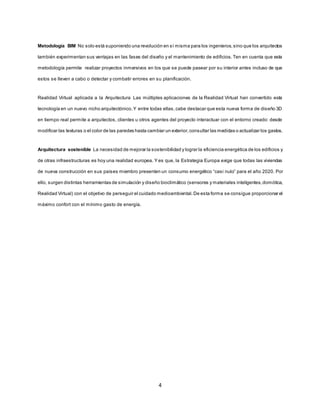 4
Metodología BIM No solo está suponiendo una revolución en sí misma para los ingenieros,sino que los arquitectos
también experimentan sus ventajas en las fases del diseño y el mantenimiento de edificios. Ten en cuenta que esta
metodología permite realizar proyectos inmersivos en los que se puede pasear por su interior antes incluso de que
estos se lleven a cabo o detectar y combatir errores en su planificación.
Realidad Virtual aplicada a la Arquitectura Las múltiples aplicaciones de la Realidad Virtual han convertido esta
tecnología en un nuevo nicho arquitectónico.Y entre todas ellas,cabe destacar que esta nueva forma de diseño 3D
en tiempo real permite a arquitectos, clientes u otros agentes del proyecto interactuar con el entorno creado: desde
modificar las texturas o el color de las paredes hasta cambiar un exterior,consultar las medidas o actualizar los gastos.
Arquitectura sostenible La necesidad de mejorar la sostenibilidad y lograr la eficiencia energética de los edificios y
de otras infraestructuras es hoy una realidad europea. Y es que, la Estrategia Europa exige que todas las viviendas
de nueva construcción en sus países miembro presenten un consumo energético “casi nulo” para el año 2020. Por
ello, surgen distintas herramientas de simulación y diseño bioclimático (sensores y materiales inteligentes,domótica,
Realidad Virtual) con el objetivo de perseguir el cuidado medioambiental.De esta forma se consigue proporcionar el
máximo confort con el mínimo gasto de energía.
 