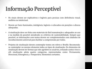 Informação Perceptível
•   Os sinais devem ser explicativos e legíveis para pessoas com deficiência visual,
    auditiva ou intelectual.

•   Devem ser bem iluminados, inteligíveis, legíveis e colocados em posições e alturas
    adequadas.

•   A sinalização deve ser feita com materiais de fácil manutenção e adequados ao uso
    e na medida do possível atendendo os critérios de sustentabilidade. Sempre que
    possível, as informações com textos devem ser complementadas com símbolos de
    reconhecimento universal para facilitar a compreensão por todos.

•   Projetos de sinalização devem contemplar textos em relevo e Braille. Recomenda-
    se contemplar no mesmo elemento todos os tipos de sinalização. Os elementos de
    sinalização devem ter formas que não agridem os usuários, evitando cantos vivos e
    elA sinalização adota quatro categorias, representadas como: Permanente,
    Direcional, Emergência, e Temporária. Elementos cortantes.
 