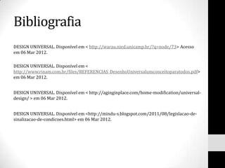 Bibliografia
DESIGN UNIVERSAL. Disponível em < http://warau.nied.unicamp.br/?q=node/73> Acesso
em 06 Mar 2012.

DESIGN UNIVERSAL. Disponível em <
http://www.rinam.com.br/files/REFERENCIAS_DesenhoUniversalumconceitoparatodos.pdf>
em 06 Mar 2012.


DESIGN UNIVERSAL. Disponível em < http://aginginplace.com/home-modification/universal-
design/ > em 06 Mar 2012.


DESIGN UNIVERSAL. Disponível em <http://mindu-s.blogspot.com/2011/08/legislacao-de-
sinalizacao-de-condicoes.html> em 06 Mar 2012.
 