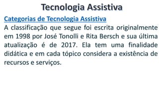Categorias de Tecnologia Assistiva
A classificação que segue foi escrita originalmente
em 1998 por José Tonolli e Rita Bersch e sua última
atualização é de 2017. Ela tem uma finalidade
didática e em cada tópico considera a existência de
recursos e serviços.
 