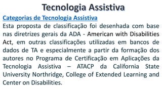 Categorias de Tecnologia Assistiva
Esta proposta de classificação foi desenhada com base
nas diretrizes gerais da ADA - American with Disabilities
Act, em outras classificações utilizadas em bancos de
dados de TA e especialmente a partir da formação dos
autores no Programa de Certificação em Aplicações da
Tecnologia Assistiva – ATACP da California State
University Northridge, College of Extended Learning and
Center on Disabilities.
 