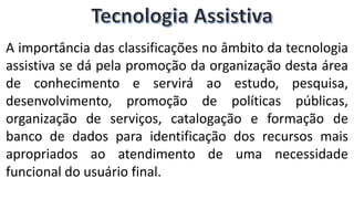 A importância das classificações no âmbito da tecnologia
assistiva se dá pela promoção da organização desta área
de conhecimento e servirá ao estudo, pesquisa,
desenvolvimento, promoção de políticas públicas,
organização de serviços, catalogação e formação de
banco de dados para identificação dos recursos mais
apropriados ao atendimento de uma necessidade
funcional do usuário final.
 