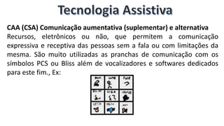 CAA (CSA) Comunicação aumentativa (suplementar) e alternativa
Recursos, eletrônicos ou não, que permitem a comunicação
expressiva e receptiva das pessoas sem a fala ou com limitações da
mesma. São muito utilizadas as pranchas de comunicação com os
símbolos PCS ou Bliss além de vocalizadores e softwares dedicados
para este fim., Ex:
 