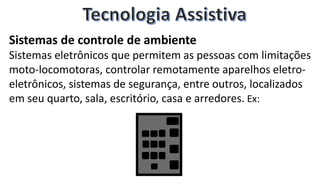 Sistemas de controle de ambiente
Sistemas eletrônicos que permitem as pessoas com limitações
moto-locomotoras, controlar remotamente aparelhos eletro-
eletrônicos, sistemas de segurança, entre outros, localizados
em seu quarto, sala, escritório, casa e arredores. Ex:
 