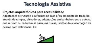 Projetos arquitetônicos para acessibilidade
Adaptações estruturais e reformas na casa e/ou ambiente de trabalho,
através de rampas, elevadores, adaptações em banheiros entre outras,
que retiram ou reduzem as barreiras físicas, facilitando a locomoção da
pessoa com deficiência. Ex:
 