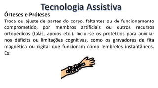 Órteses e Próteses
Troca ou ajuste de partes do corpo, faltantes ou de funcionamento
comprometido, por membros artificiais ou outros recursos
ortopédicos (talas, apoios etc.). Inclui-se os protéticos para auxiliar
nos déficits ou limitações cognitivas, como os gravadores de fita
magnética ou digital que funcionam como lembretes instantâneos.
Ex:
 