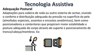 Adequação Postural
Adaptações para cadeira de roda ou outro sistema de sentar, visando
o conforto e distribuição adequada da pressão na superfície da pele
(almofadas especiais, assentos e encostos anatômicos), bem como
posicionadores e contentores que propiciam maior estabilidade e
postura adequada do corpo através do suporte e posicionamento de
tronco/cabeça/membros. Ex:
 