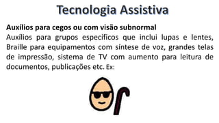 Auxílios para cegos ou com visão subnormal
Auxílios para grupos específicos que inclui lupas e lentes,
Braille para equipamentos com síntese de voz, grandes telas
de impressão, sistema de TV com aumento para leitura de
documentos, publicações etc. Ex:
 