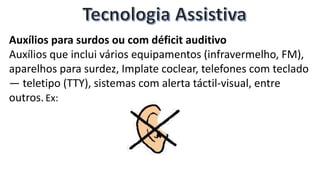Auxílios para surdos ou com déficit auditivo
Auxílios que inclui vários equipamentos (infravermelho, FM),
aparelhos para surdez, Implate coclear, telefones com teclado
— teletipo (TTY), sistemas com alerta táctil-visual, entre
outros.Ex:
 