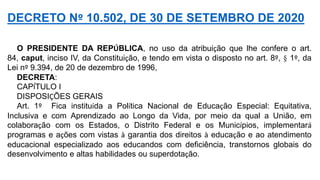 O PRESIDENTE DA REPÚBLICA, no uso da atribuição que lhe confere o art.
84, caput, inciso IV, da Constituição, e tendo em vista o disposto no art. 8º, § 1º, da
Lei nº 9.394, de 20 de dezembro de 1996,
DECRETA:
CAPÍTULO I
DISPOSIÇÕES GERAIS
Art. 1º Fica instituída a Política Nacional de Educação Especial: Equitativa,
Inclusiva e com Aprendizado ao Longo da Vida, por meio da qual a União, em
colaboração com os Estados, o Distrito Federal e os Municípios, implementará
programas e ações com vistas à garantia dos direitos à educação e ao atendimento
educacional especializado aos educandos com deficiência, transtornos globais do
desenvolvimento e altas habilidades ou superdotação.
DECRETO Nº 10.502, DE 30 DE SETEMBRO DE 2020
 