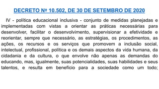 IV - política educacional inclusiva - conjunto de medidas planejadas e
implementadas com vistas a orientar as práticas necessárias para
desenvolver, facilitar o desenvolvimento, supervisionar a efetividade e
reorientar, sempre que necessário, as estratégias, os procedimentos, as
ações, os recursos e os serviços que promovem a inclusão social,
intelectual, profissional, política e os demais aspectos da vida humana, da
cidadania e da cultura, o que envolve não apenas as demandas do
educando, mas, igualmente, suas potencialidades, suas habilidades e seus
talentos, e resulta em benefício para a sociedade como um todo;
DECRETO Nº 10.502, DE 30 DE SETEMBRO DE 2020
 