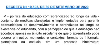 V - política de educação com aprendizado ao longo da vida -
conjunto de medidas planejadas e implementadas para garantir
oportunidades de desenvolvimento e aprendizado ao longo da
existência do educando, com a percepção de que a educação não
acontece apenas no âmbito escolar, e de que o aprendizado pode
ocorrer em outros momentos e contextos, formais ou informais,
planejados ou casuais, em um processo ininterrupto;
DECRETO Nº 10.502, DE 30 DE SETEMBRO DE 2020
 