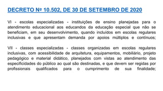 VI - escolas especializadas - instituições de ensino planejadas para o
atendimento educacional aos educandos da educação especial que não se
beneficiam, em seu desenvolvimento, quando incluídos em escolas regulares
inclusivas e que apresentam demanda por apoios múltiplos e contínuos;
VII - classes especializadas - classes organizadas em escolas regulares
inclusivas, com acessibilidade de arquitetura, equipamentos, mobiliário, projeto
pedagógico e material didático, planejados com vistas ao atendimento das
especificidades do público ao qual são destinadas, e que devem ser regidas por
profissionais qualificados para o cumprimento de sua finalidade;
DECRETO Nº 10.502, DE 30 DE SETEMBRO DE 2020
 
