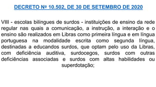 VIII - escolas bilíngues de surdos - instituições de ensino da rede
regular nas quais a comunicação, a instrução, a interação e o
ensino são realizados em Libras como primeira língua e em língua
portuguesa na modalidade escrita como segunda língua,
destinadas a educandos surdos, que optam pelo uso da Libras,
com deficiência auditiva, surdocegos, surdos com outras
deficiências associadas e surdos com altas habilidades ou
superdotação;
DECRETO Nº 10.502, DE 30 DE SETEMBRO DE 2020
 