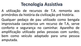 A utilização de recursos de T.A. remonta aos
primórdios da história da civilização pré história.
Qualquer pedaço de pau utilizado como bengala
improvisada caracteriza um recurso de T.A, serve
conforto e segurança no caminhar. Aparelho de
amplificação utilizado pelas pessoas com surdez,
bem como veículo adaptado para uma pessoa
amputada.
 