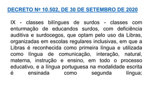 IX - classes bilíngues de surdos - classes com
enturmação de educandos surdos, com deficiência
auditiva e surdocegos, que optam pelo uso da Libras,
organizadas em escolas regulares inclusivas, em que a
Libras é reconhecida como primeira língua e utilizada
como língua de comunicação, interação, natural,
materna, instrução e ensino, em todo o processo
educativo, e a língua portuguesa na modalidade escrita
é ensinada como segunda língua;
DECRETO Nº 10.502, DE 30 DE SETEMBRO DE 2020
 