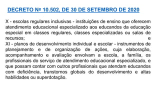 X - escolas regulares inclusivas - instituições de ensino que oferecem
atendimento educacional especializado aos educandos da educação
especial em classes regulares, classes especializadas ou salas de
recursos; e
XI - planos de desenvolvimento individual e escolar - instrumentos de
planejamento e de organização de ações, cuja elaboração,
acompanhamento e avaliação envolvam a escola, a família, os
profissionais do serviço de atendimento educacional especializado, e
que possam contar com outros profissionais que atendam educandos
com deficiência, transtornos globais do desenvolvimento e altas
habilidades ou superdotação.
DECRETO Nº 10.502, DE 30 DE SETEMBRO DE 2020
 
