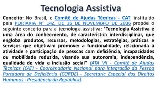 Conceito: No Brasil, o Comitê de Ajudas Técnicas - CAT, instituído
pela PORTARIA N° 142, DE 16 DE NOVEMBRO DE 2006 propõe o
seguinte conceito para a tecnologia assistiva: "Tecnologia Assistiva é
uma área do conhecimento, de característica interdisciplinar, que
engloba produtos, recursos, metodologias, estratégias, práticas e
serviços que objetivam promover a funcionalidade, relacionada à
atividade e participação de pessoas com deficiência, incapacidades
ou mobilidade reduzida, visando sua autonomia, independência,
qualidade de vida e inclusão social" (ATA VII - Comitê de Ajudas
Técnicas (CAT) - Coordenadoria Nacional para Integração da Pessoa
Portadora de Deficiência (CORDE) - Secretaria Especial dos Direitos
Humanos - Presidência da República).
 