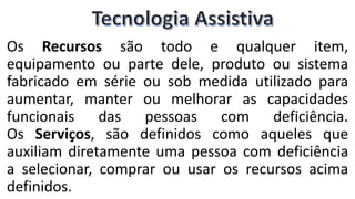Os Recursos são todo e qualquer item,
equipamento ou parte dele, produto ou sistema
fabricado em série ou sob medida utilizado para
aumentar, manter ou melhorar as capacidades
funcionais das pessoas com deficiência.
Os Serviços, são definidos como aqueles que
auxiliam diretamente uma pessoa com deficiência
a selecionar, comprar ou usar os recursos acima
definidos.
 