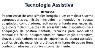 Recursos
Podem variar de uma simples bengala a um complexo sistema
computadorizado. Estão incluídos brinquedos e roupas
adaptadas, computadores, softwares e hardwares especiais,
que contemplam questões de acessibilidade, dispositivos para
adequação da postura sentada, recursos para mobilidade
manual e elétrica, equipamentos de comunicação alternativa,
chaves e acionadores especiais, aparelhos de escuta assistida,
auxílios visuais, materiais protéticos e milhares de outros itens
confeccionados ou disponíveis comercialmente.
 