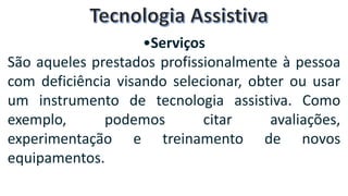 •Serviços
São aqueles prestados profissionalmente à pessoa
com deficiência visando selecionar, obter ou usar
um instrumento de tecnologia assistiva. Como
exemplo, podemos citar avaliações,
experimentação e treinamento de novos
equipamentos.
 