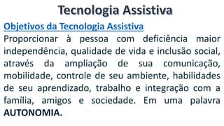 Objetivos da Tecnologia Assistiva
Proporcionar à pessoa com deficiência maior
independência, qualidade de vida e inclusão social,
através da ampliação de sua comunicação,
mobilidade, controle de seu ambiente, habilidades
de seu aprendizado, trabalho e integração com a
família, amigos e sociedade. Em uma palavra
AUTONOMIA.
 