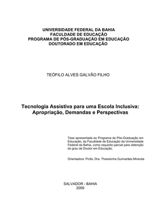 UNIVERSIDADE FEDERAL DA BAHIA
          FACULDADE DE EDUCAÇÃO
  PROGRAMA DE PÓS-GRADUAÇÃO EM EDUCAÇÃO
         DOUTORADO EM EDUCAÇÃO




          TEÓFILO ALVES GALVÃO FILHO




Tecnologia Assistiva para uma Escola Inclusiva:
    Apropriação, Demandas e Perspectivas



                  Tese apresentada ao Programa de Pós-Graduação em
                  Educação, da Faculdade de Educação da Universidade
                  Federal da Bahia, como requisito parcial para obtenção
                  do grau de Doutor em Educação.


                  Orientadora: Profa. Dra. Theresinha Guimarães Miranda




                 SALVADOR - BAHIA
                      2009
 