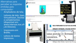 Alternativas para
perceber as respostas
emitidas pelo
computador:
1. Ampliadores de tela;
2. Leitores de tela: Jaws,
VirtualVision, DosVox
e complementos
(disponível em:
www.intervox.nce.ufr
j.br/dosvox);
3. Impressora em
Braille;
4. Leitora de textos
impressos.
2
3
1
4
 