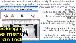Alternativas de auxílio a entender e dar significado as informações
emitidas pelo computador (processamento de informações)
SOLUCIONAR DIFICULDADES NA LEITURA
DE TEXTOS:
•Programas com voz e OCR - Optical
Character Recognition
(Reconhecimento de Caracteres
Ópticos);
•Textos apoiados em símbolos:
software Escrevendo com Símbolos –
ECS;
•Software de apresentação como
recurso facilitador do processo de
leitura;
•Utilização de cor de fundo para
melhorar a concentração do aluno
durante a leitura.
 