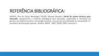 REFERÊNCIA BIBLIOGRÁFICA:
BERSCH, Rita de Cássia Reckziegel; PELOSI, Miryam Bonadiu. Portal de ajudas técnicas para
educação: equipamento e material pedagógico para educação, capacitação e recreação da
pessoa com deficiência física: tecnologia assistiva: recursos de acessibilidade ao computador II /
Secretaria de Educação Especial - Brasília: ABPEE - MEC: SEESP, 2006. Fascículo 3.
 