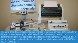 TA é uma área de conhecimento que engloba recursos e serviços com o objetivo
de proporcionar ou ampliar habilidades funcionais de uma pessoa com
deficiência ou com incapacidades advindas do envelhecimento. O objetivo da TA
é o de promover qualidade de vida e inclusão social de seus usuários (BERSCH e
PELOSI, 2006, p. 7).
 