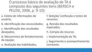 O processo básico de avaliação de TA é
composto dos seguintes itens (BERSCH e
PELOSI, 2006, p. 9-10):
a. Coleta de informações do
usuário;
b. Identificação das necessidades;
c. Identificação dos resultados
desejados;
d. Mecanismos de fortalecimento
da equipe;
e. Avaliação das habilidades;
f. Seleção/ confecção e testes de
recursos;
g. Revisão dos resultados
esperados;
h. Compra do recurso;
i. Implementação da TA;
j. Seguimento e acompanhamento
constante.
 