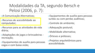 Modalidades da TA, segundo Bersch e
Pelosi (2006, p. 7):
oA Comunicação Alternativas;
oRecursos de acessibilidade ao
computador;
oRecursos para as atividades de vida
diária;
oAdaptações de jogos e brincadeiras -
recreação;
oEquipamentos de auxílio para pessoas
cegas e com baixa visão;
oEquipamentos de auxílio para pessoas
surdas ou com perdas auditivas;
oControle de ambiente;
oAdequação postural;
oMobilidade alternativa;
oÓrteses e próteses;
oProjetos arquitetônicos para
acessibilidade.
 