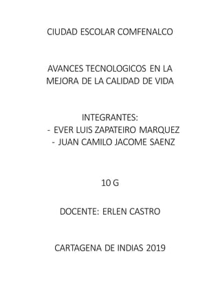 CIUDAD ESCOLAR COMFENALCO
AVANCES TECNOLOGICOS EN LA
MEJORA DE LA CALIDAD DE VIDA
INTEGRANTES:
- EVER LUIS ZAPATEIRO MARQUEZ
- JUAN CAMILO JACOME SAENZ
10 G
DOCENTE: ERLEN CASTRO
CARTAGENA DE INDIAS 2019
 