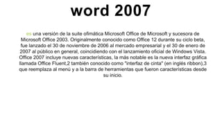 word 2007
es una versión de la suite ofimática Microsoft Office de Microsoft y sucesora de
Microsoft Office 2003. Originalmente conocido como Office 12 durante su ciclo beta,
fue lanzado el 30 de noviembre de 2006 al mercado empresarial y el 30 de enero de
2007 al público en general, coincidiendo con el lanzamiento oficial de Windows Vista.
Office 2007 incluye nuevas características, la más notable es la nueva interfaz gráfica
llamada Office Fluent,2 también conocido como "interfaz de cinta" (en inglés ribbon),3
que reemplaza al menú y a la barra de herramientas que fueron características desde
su inicio.
 
