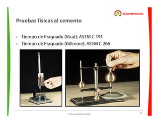 18
12 de noviembre de 2009
Pruebas físicas al cemento
• Tiempo de Fraguado (Vicat): ASTM C 191
• Tiempo de Fraguado (Gillmore): ASTM C 266
 