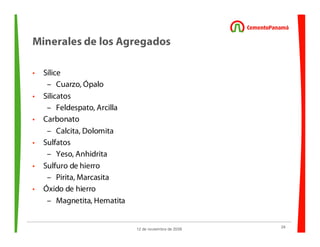 24
12 de noviembre de 2009
Minerales de los Agregados
• Sílice
– Cuarzo, Ópalo
• Silicatos
– Feldespato, Arcilla
• Carbonato
– Calcita, Dolomita
• Sulfatos
– Yeso, Anhidrita
• Sulfuro de hierro
– Pirita, Marcasita
• Óxido de hierro
– Magnetita, Hematita
 