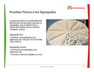 30
12 de noviembre de 2009
Pruebas Físicas a los Agregados
La granulometría es la distribución
del tamaño de las partículas de un
agregado, que se determina a
través del análisis de los tamices
(cedazos, cribas)
Agregado fino
7 tamices normalizados con
aberturas de 150 µm a 9.5 mm (No.
100 a 3/8 in)
Agregado grueso
13 tamices normalizados con
aberturas de
1.18 mm a 100 mm (0.046 in a 4 in)
 