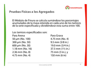 31
12 de noviembre de 2009
Pruebas Físicas a los Agregados
El Módulo de Finura se calcula sumándose los porcentajes
acumulados de la masa retenida en cada uno de los tamices
de la serie especificada y dividiéndose esta suma entre 100.
Los tamices especificados son:
Para Arena Para Grava
50 µm (No. 100) 4.75 mm (No. 4)
300 µm (No. 50) 9.5 mm (3/8 in.)
600 µm (No. 30) 19.0 mm (3/4 in.)
1.18 mm (No. 16) 37.5 mm (1½ in.)
2.36 mm (No. 8) 75 mm (3 in.), y
4.75 mm (No. 4) 150 mm (6 in)
 
