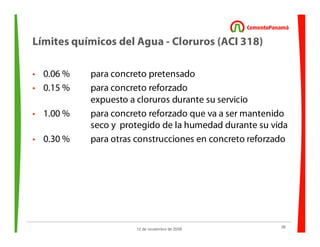 38
12 de noviembre de 2009
Límites químicos del Agua - Cloruros (ACI 318)
• 0.06 % para concreto pretensado
• 0.15 % para concreto reforzado
expuesto a cloruros durante su servicio
• 1.00 % para concreto reforzado que va a ser mantenido
seco y protegido de la humedad durante su vida
• 0.30 % para otras construcciones en concreto reforzado
 