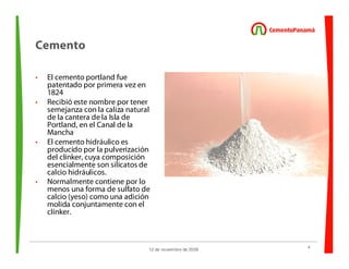 4
12 de noviembre de 2009
Cemento
• El cemento portland fue
patentado por primera vez en
1824
• Recibió este nombre por tener
semejanza con la caliza natural
de la cantera de la Isla de
Portland, en el Canal de la
Mancha
• El cemento hidráulico es
producido por la pulverización
del clínker, cuya composición
esencialmente son silicatos de
calcio hidráulicos.
• Normalmente contiene por lo
menos una forma de sulfato de
calcio (yeso) como una adición
molida conjuntamente con el
clínker.
 