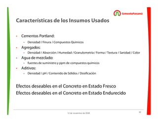 42
12 de noviembre de 2009
Características de los Insumos Usados
• Cementos Portland:
– Densidad / Finura / Compuestos Químicos
• Agregados:
– Densidad / Absorción / Humedad / Granulometría / Forma / Textura / Sanidad / Color
• Agua de mezclado:
– fuentes de suministro y ppm de compuestos químicos
• Aditivos:
– Densidad / pH / Contenido de Sólidos / Dosificación
Efectos deseables en el Concreto en Estado Fresco
Efectos deseables en el Concreto en Estado Endurecido
 